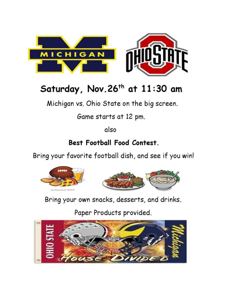 Saturday, Nov.26th at 11:30 am Michigan vs. Ohio State on the big screen. Game starts at 12 pm. also Best Football Food Contest. Bring your favorite football dish, and see if you win! Bring your own snacks, desserts, and drinks. Paper Products provided.