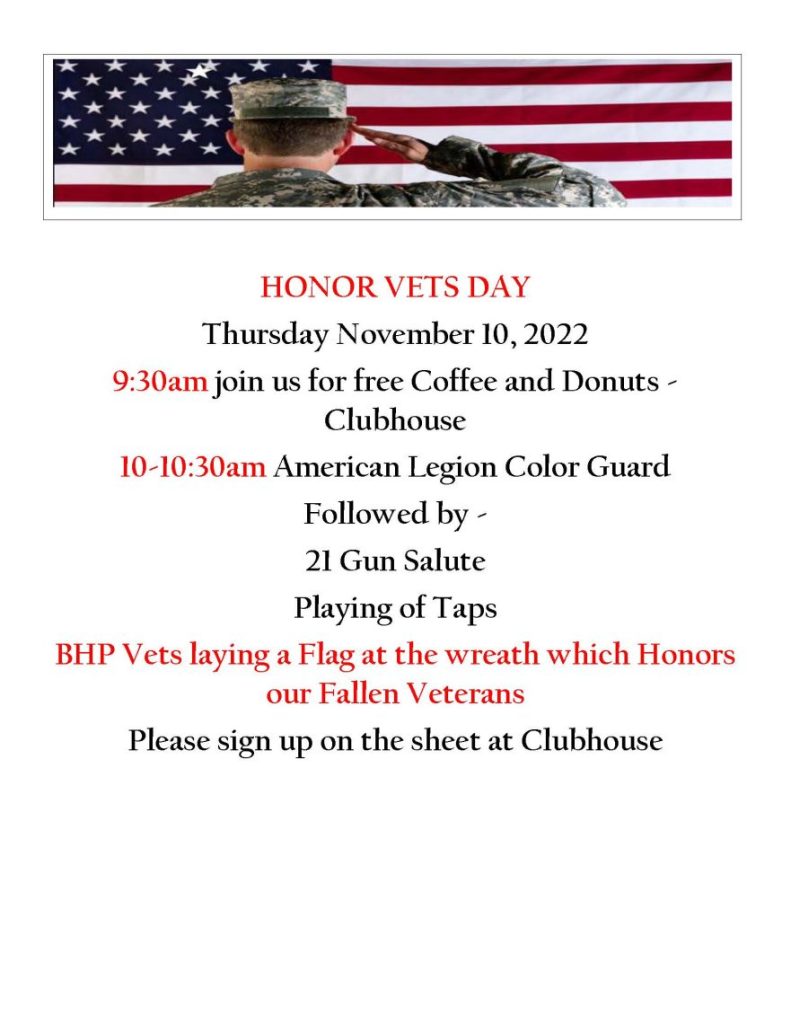 HONOR VETS DAY Thursday November 10, 2022 9:30am join us for free Coffee and Donuts - Clubhouse 10-10:30am American Legion Color Guard Followed by - 21 Gun Salute Playing of Taps BHP Vets laying a Flag at the wreath which Honors our Fallen Veterans Please sign up on the sheet at Clubhouse