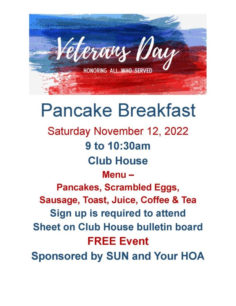 Pancake Breakfast Saturday November 12, 2022 9 to 10:30am Club House Menu – Pancakes, Scrambled Eggs, Sausage, Toast, Juice, Coffee & Tea Sign up is required to attend Sheet on Club House bulletin board FREE Event Sponsored by SUN and Your HOA