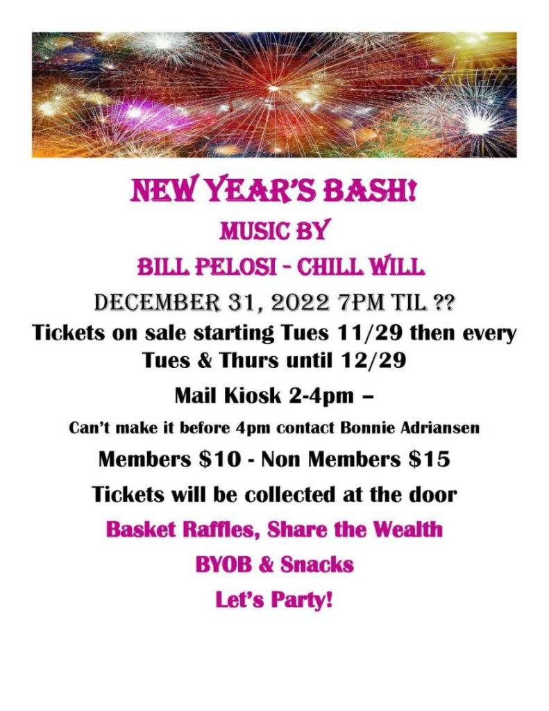 NEW YEAR’S BASH! Music by Bill Pelosi - Chill Will December 31, 2022 7pm til ?? Tickets on sale starting Tues 11/29 then every Tues & Thurs until 12/29 Mail Kiosk 2-4pm – Can’t make it before 4pm contact Bonnie Adriansen Members $10 - Non Members $15 Tickets will be collected at the door Basket Raffles, Share the Wealth BYOB & Snacks Let’s Party!