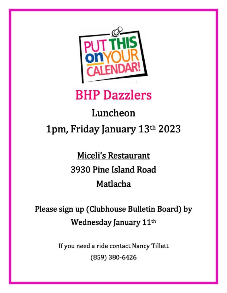  BHP Dazzlers Luncheon 1pm, Friday January 13th 2023 Miceli’s Restaurant 3930 Pine Island Road Matlacha Please sign up (Clubhouse Bulletin Board) by Wednesday January 11th If you need a ride contact Nancy Tillett (859) 380-6426 