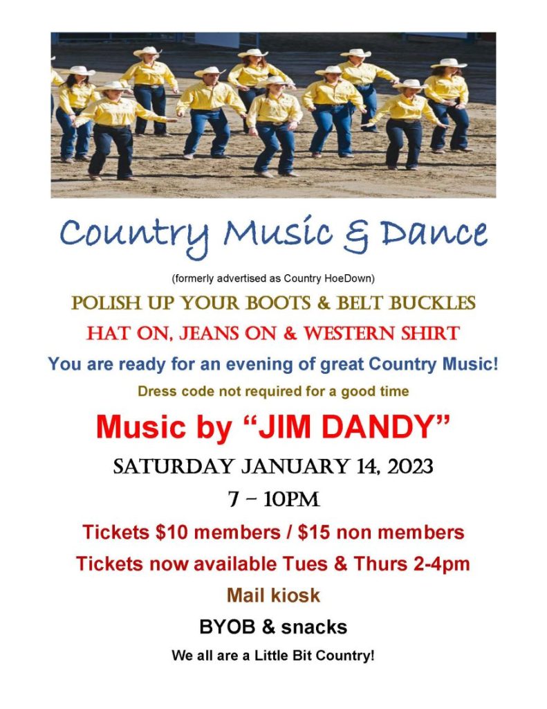 Country Music & Dance
(formerly advertised as Country HoeDown)
Polish Up your Boots & Belt Buckles
H
at on, Jeans on & Western Shirt
You are ready for an evening of great Country Music!
Dress code not required for a good time
Music by “JIM DANDY”
S
aturday January 14, 2023
7 – 10pm
Tickets $10 members / $15 non members
Tickets now available Tues & Thurs 2-4pm
Mail kiosk
BYOB & snacks
We all are a Little Bit Country!