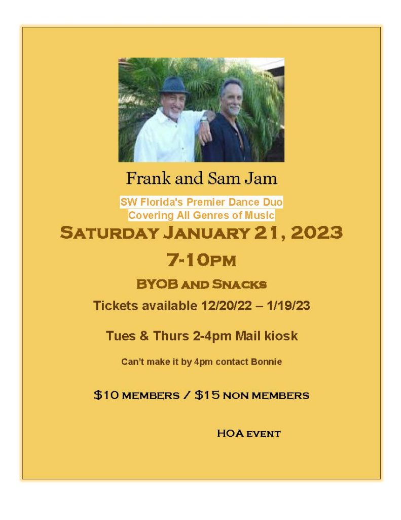 Frank and Sam Jam SW Florida's Premier Dance Duo Covering All Genres of Music Saturday January 21, 2023 7-10pm BYOB and Snacks Tickets available 12/20/22 – 1/19/23 Tues & Thurs 2-4pm Mail kiosk Can’t make it by 4pm contact Bonnie $10 members / $15 non members HOA event 