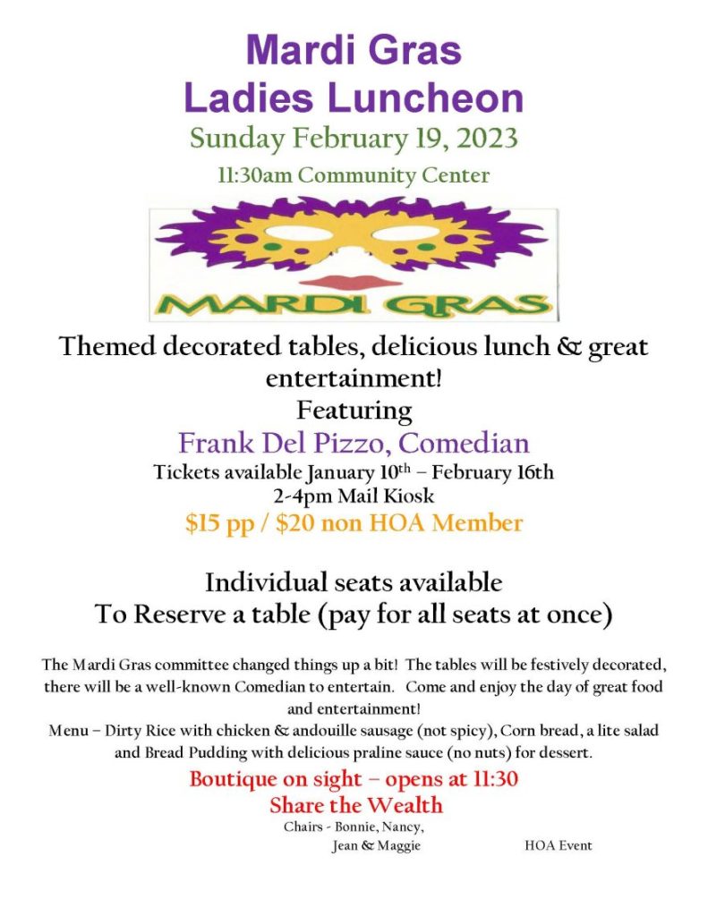 Mardi Gras Ladies Luncheon Sunday February 19, 2023 11:30am Community Center Themed decorated tables, delicious lunch & great entertainment! Featuring Frank Del Pizzo, Comedian Tickets available January 10th – February 16th 2-4pm Mail Kiosk $15 pp / $20 non HOA Member Individual seats available To Reserve a table (pay for all seats at once) The Mardi Gras committee changed things up a bit! The tables will be festively decorated, there will be a well-known Comedian to entertain. Come and enjoy the day of great food and entertainment! Menu – Dirty Rice with chicken & andouille sausage (not spicy), Corn bread, a lite salad and Bread Pudding with delicious praline sauce (no nuts) for dessert. Boutique on sight – opens at 11:30 Share the Wealth Chairs - Bonnie, Nancy, Jean & Maggie HOA Event