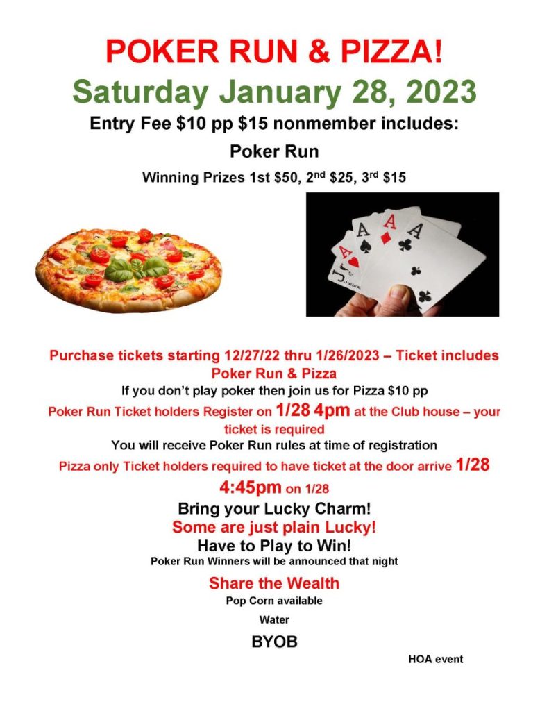 POKER RUN & PIZZA!
Saturday January 28, 2023
Entry Fee $10 pp $15 nonmember includes:
Poker Run
Winning Prizes 1st $50, 2nd $25, 3rd $15

Purchase tickets starting 12/27/22 thru 1/26/2023 – Ticket includes Poker Run & Pizza
If you don’t play poker then join us for Pizza $10 pp
Poker Run Ticket holders Register on 1/28 4pm at the Club house – your ticket is required
You will receive Poker Run rules at time of registration
Pizza only Ticket holders required to have ticket at the door arrive 1/28 4:45pm on 1/28
Bring your Lucky Charm!
Some are just plain Lucky!
Have to Play to Win!
Poker Run Winners will be announced that night
Share the Wealth
Pop Corn available 
Water 
BYOB  
HOA event