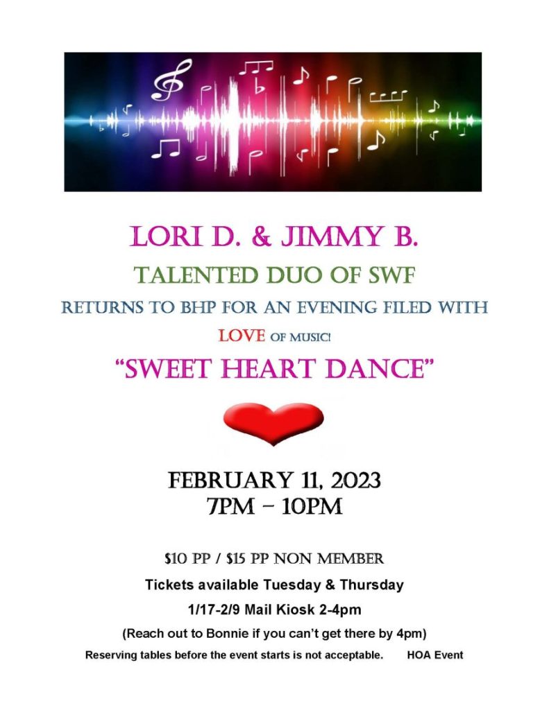 LORI D. & JIMMY B. TALENTED Duo of SWF Returns to BHP for an EVENING filed with LOVE of Music! “SWEET HEART DANCE” February 11, 2023 7pm – 10pm $10 pp / $15 pp non member Tickets available Tuesday & Thursday 1/17-2/9 Mail Kiosk 2-4pm (Reach out to Bonnie if you can’t get there by 4pm) Reserving tables before the event starts is not acceptable. HOA Event 