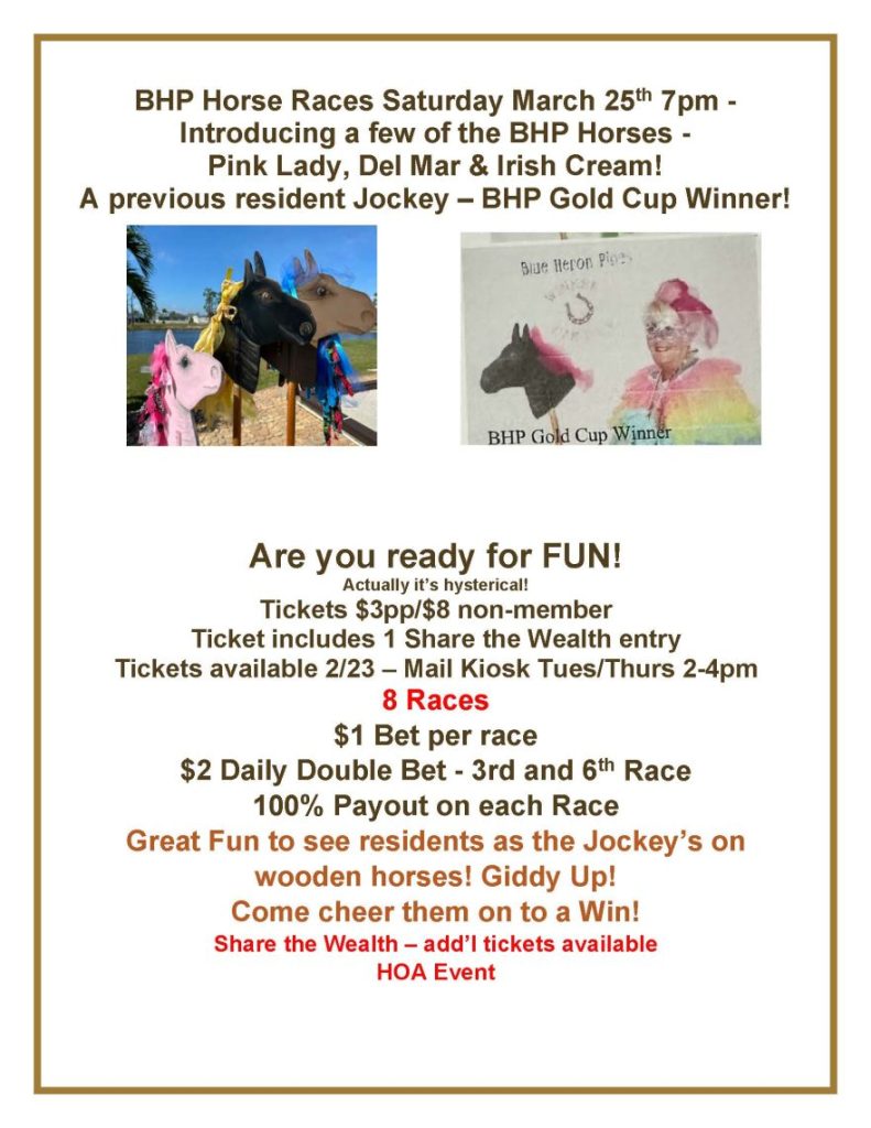 BHP Horse Races Saturday March 25th 7pm - Introducing a few of the BHP Horses - Pink Lady, Del Mar & Irish Cream! A previous resident Jockey – BHP Gold Cup Winner! Are you ready for FUN! Actually it’s hysterical! Tickets $3pp/$8 non-member Ticket includes 1 Share the Wealth entry Tickets available 2/23 – Mail Kiosk Tues/Thurs 2-4pm 8 Races $1 Bet per race $2 Daily Double Bet - 3rd and 6th Race 100% Payout on each Race Great Fun to see residents as the Jockey’s on wooden horses! Giddy Up! Come cheer them on to a Win! Share the Wealth – add’l tickets available HOA Event