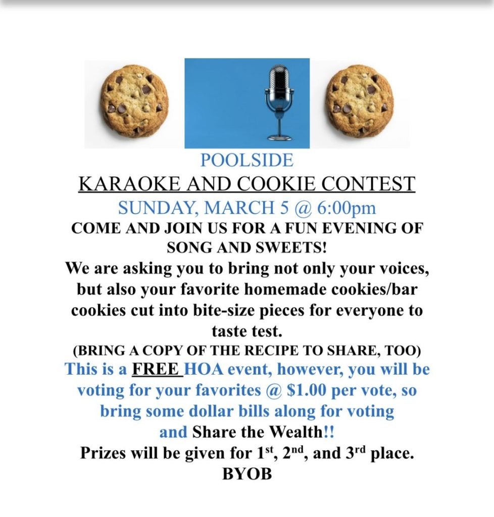 POOLSIDE KARAOKE AND COOKIE CONTEST SUNDAY, MARCH 5 @ 6:00pm COME AND JOIN US FOR A FUN EVENING OF SONG AND SWEETS! We are asking you to bring not only your voices, but also your favorite homemade cookies/bar cookies cut into bite-size pieces for everyone to taste test. (BRING A COPY OF THE RECIPE TO SHARE, TOO) This is a FREE HOA event, however, you will be voting for your favorites @ $1.00 per vote, so bring some dollar bills along for voting and Share the Wealth!! Prizes will be given for 1st, 2nd, and 3rd place. BYOB