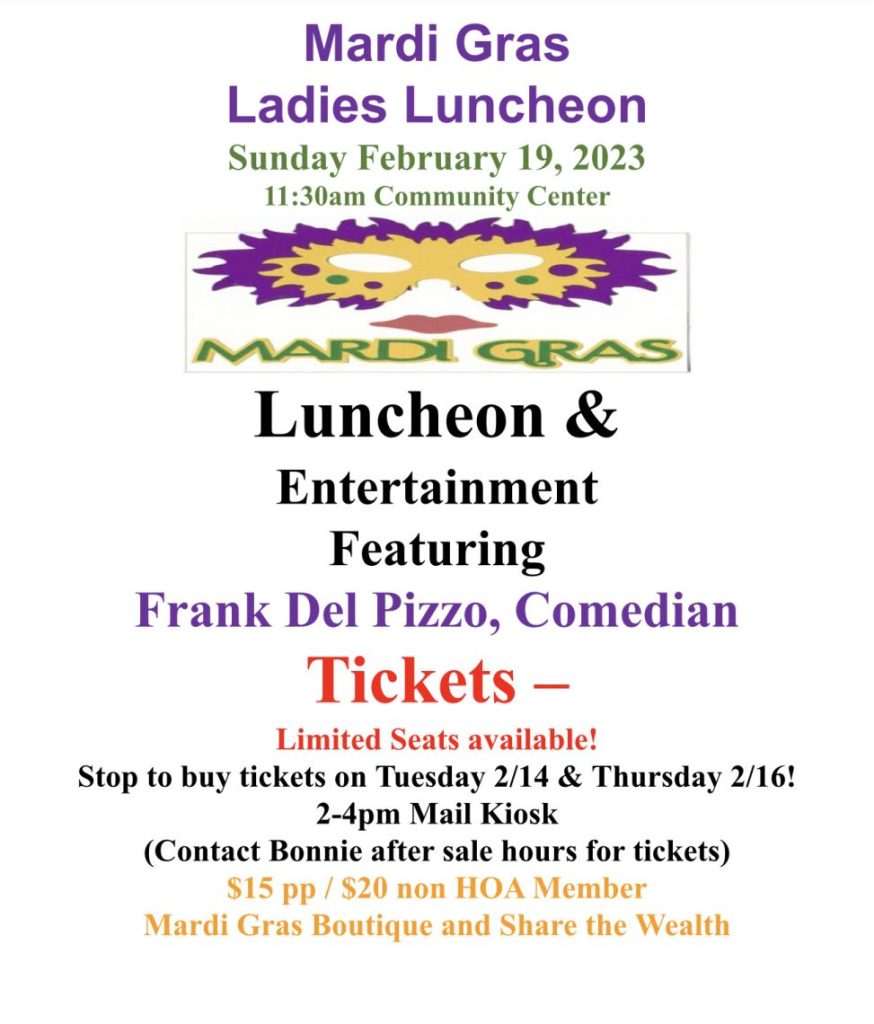 Mardi Gras
Ladies Luncheon
Sunday February 19, 2023
11:30am Community Center
_unc eon
Entertainment
Featuring
Frank Del Pizzo, Comedian
Limited Seats available!
Stop to buy tickets on Tuesday 2/14 & Thursday 2/16!
2-4pm Mail Kiosk
(Contact Bonnie after sale hours for tickets)
$15 pp / $20 non HOA Member
Mardi Gras Boutique and Share the Wealth