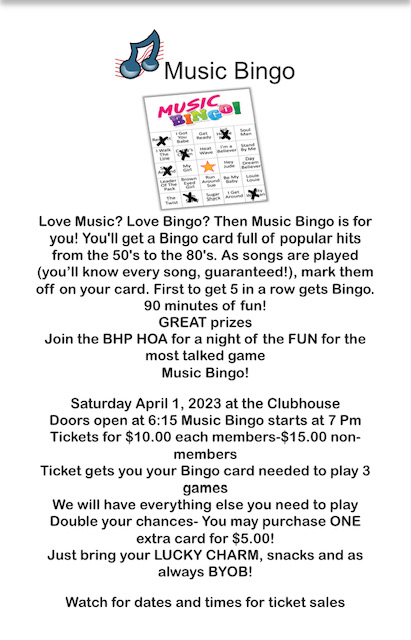 Love Music? Love Bingo? Then Music Bingo is for you' You'll get a Bingo card full of popular hits from the SO's to the 80's. As songs are played (you'll know every song, guaranteed!), mark them off on your card. First to get 5 in a row gets Bingo. 90 minutes of fun! GREAT prizes Join the BHP HOA for a night of the FUN for the most talked game Music Bingo! Saturday April 1, 2023 at the Clubhouse Doors open at 6:15 Music Bingo starts at 7 Pm Tickets for $10.00 each members-$1 5.00 nonmembers Ticket gets you your Bingo card needed to play 3 games We will have everything else you need to play Double your chances- You may purchase ONE extra card for $5.001 Just bring your LUCKY CHARM, snacks and as always BYOB1 Watch for dates and times for ticket sales