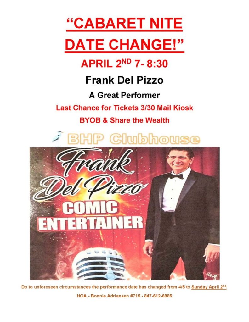 “CABARET NITE 
DATE CHANGE!”
APRIL 2ND 7- 8:30
Frank Del Pizzo
A Great Performer
Last Chance for Tickets 3/30 Mail Kiosk
BYOB & Share the Wealth
 
Do to unforeseen circumstances the performance date has changed from 4/5 to Sunday April 2nd.
HOA - Bonnie Adriansen #715 - 847-612-6986 
