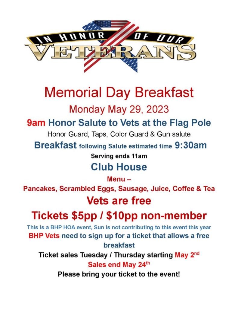 Memorial Day Breakfast Monday May 29, 2023 9am Honor Salute to Vets at the Flag Pole Honor Guard, Taps, Color Guard & Gun salute Breakfast following Salute estimated time 9:30am Serving ends 11am Club House Menu – Pancakes, Scrambled Eggs, Sausage, Juice, Coffee & Tea Vets are free Tickets $5pp / $10pp non-member This is a BHP HOA event, Sun is not contributing to this event this year BHP Vets need to sign up for a ticket that allows a free breakfast Ticket sales Tuesday / Thursday starting May 2nd Sales end May 24th Please bring your ticket to the event!