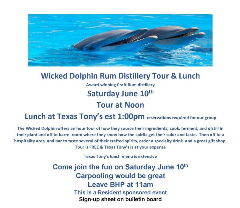 Wicked Dolphin Rum Distillery Tour & Lunch Award winning Craft Rum distillery Saturday June 10th Tour at Noon Lunch at Texas Tony’s est 1:00pm reservations required for our group The Wicked Dolphin offers an hour tour of how they source their ingredients, cook, ferment, and distill in their plant and off to barrel room where they show how the spirits get their color and taste. Then off to a hospitality area and bar to taste several of their crafted spirits, order a specialty drink and a great gift shop. Tour is FREE & Texas Tony’s is at your expense Texas Tony’s lunch menu is extensive Come join the fun on Saturday June 10th Carpooling would be great Leave BHP at 11am This is a Resident sponsored event Sign-up sheet on bulletin board