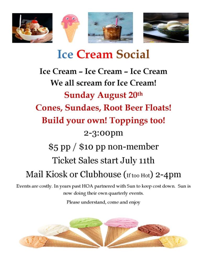 Ice Cream Social Ice Cream – Ice Cream – Ice Cream We all scream for Ice Cream! Sunday August 20th Cones, Sundaes, Root Beer Floats! Build your own! Toppings too! 2-3:00pm $5 pp / $10 pp non-member Ticket Sales start July 11th Mail Kiosk or Clubhouse (If too Hot) 2-4pm Events are costly. In years past HOA partnered with Sun to keep cost down. Sun is now doing their own quarterly events. Please understand, come and enjoy 