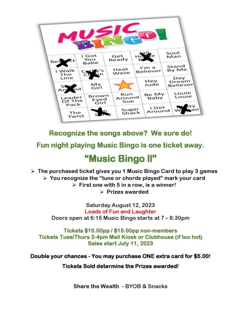  Recognize the songs above? We sure do! Fun night playing Music Bingo is one ticket away. “Music Bingo ll”  The purchased ticket gives you 1 Music Bingo Card to play 3 games  You recognize the “tune or chords played” mark your card  First one with 5 in a row, is a winner!  Prizes awarded Saturday August 12, 2023 Loads of Fun and Laughter Doors open at 6:15 Music Bingo starts at 7 – 8:30pm Tickets $10.00pp / $15.00pp non-members Tickets Tues/Thurs 2-4pm Mail Kiosk or Clubhouse (if too hot) Sales start July 11, 2023 Double your chances - You may purchase ONE extra card for $5.00! Tickets Sold determine the Prizes awarded! Share the Wealth - BYOB & Snacks 