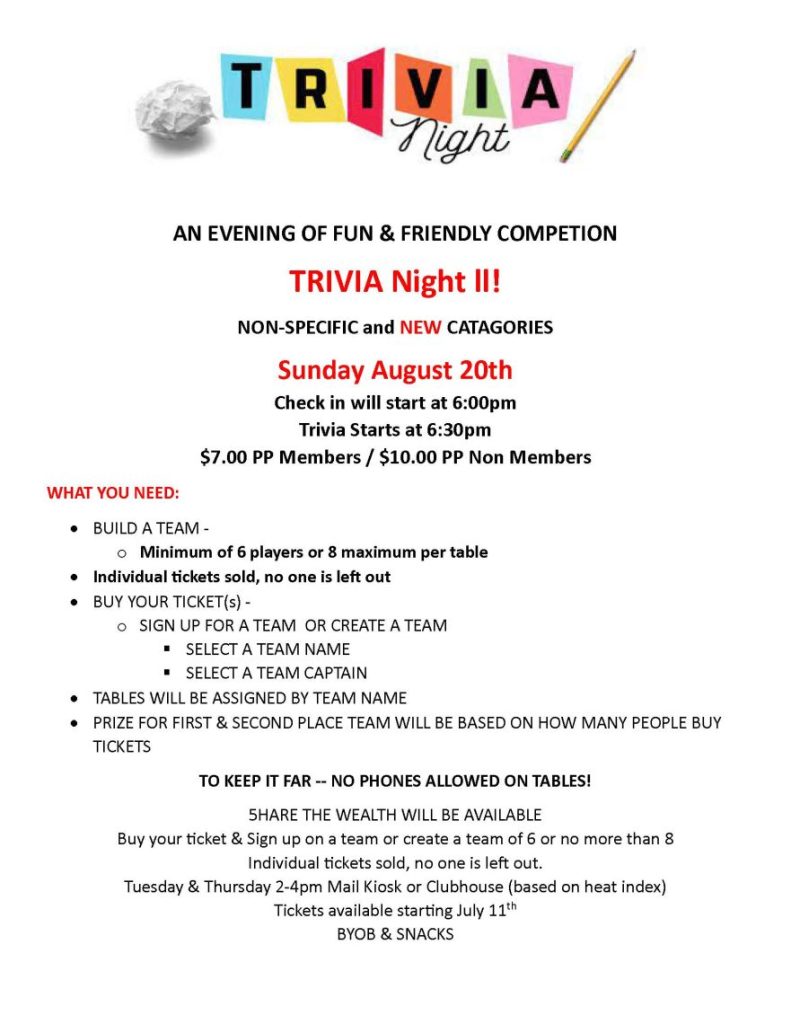  AN EVENING OF FUN & FRIENDLY COMPETION TRIVIA Night ll! NON-SPECIFIC and NEW CATAGORIES Sunday August 20th Check in will start at 6:00pm Trivia Starts at 6:30pm $7.00 PP Members / $10.00 PP Non Members WHAT YOU NEED: • BUILD A TEAM - o Minimum of 6 players or 8 maximum per table • Individual tickets sold, no one is left out • BUY YOUR TICKET(s) - o SIGN UP FOR A TEAM OR CREATE A TEAM  SELECT A TEAM NAME  SELECT A TEAM CAPTAIN • TABLES WILL BE ASSIGNED BY TEAM NAME • PRIZE FOR FIRST & SECOND PLACE TEAM WILL BE BASED ON HOW MANY PEOPLE BUY TICKETS TO KEEP IT FAR -- NO PHONES ALLOWED ON TABLES! 5HARE THE WEALTH WILL BE AVAILABLE Buy your ticket & Sign up on a team or create a team of 6 or no more than 8 Individual tickets sold, no one is left out. Tuesday & Thursday 2-4pm Mail Kiosk or Clubhouse (based on heat index) Tickets available starting July 11th BYOB & SNACKS 