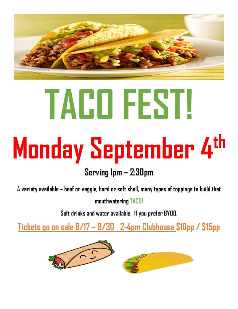 TACO FEST! Monday September 4th Serving 1pm – 2:30pm A variety available – beef or veggie, hard or soft shell, many types of toppings to build that mouthwatering TACO! Soft drinks and water available. If you prefer BYOB. Tickets go on sale 8/17 – 8/30 2-4pm Clubhouse $10pp / $15pp