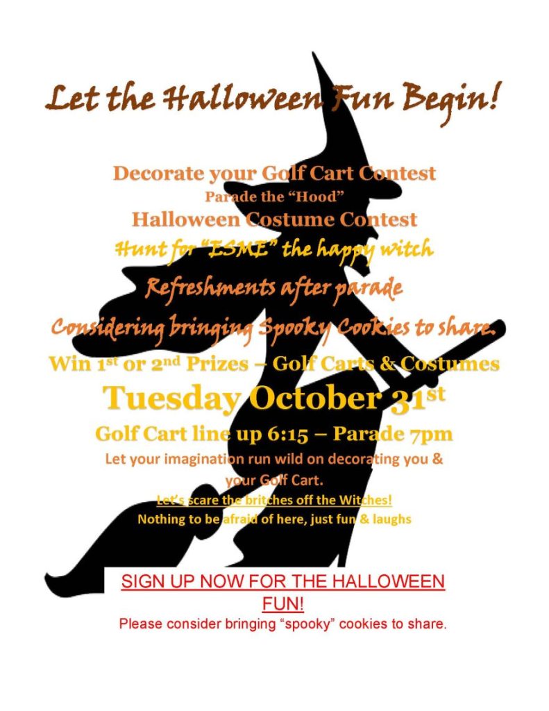  Let the Halloween Fun Begin! Decorate your Golf Cart Contest Parade the “Hood” Halloween Costume Contest Hunt for “ESME” the happy witch Refreshments after parade Considering bringing Spooky Cookies to share. Win 1st or 2nd Prizes – Golf Carts & Costumes Tuesday October 31st Golf Cart line up 6:15 – Parade 7pm Let your imagination run wild on decorating you & your Golf Cart. Let’s scare the britches off the Witches! Nothing to be afraid of here, just fun & laughs SIGN UP NOW FOR THE HALLOWEEN FUN! Please consider bringing “spooky” cookies to share.