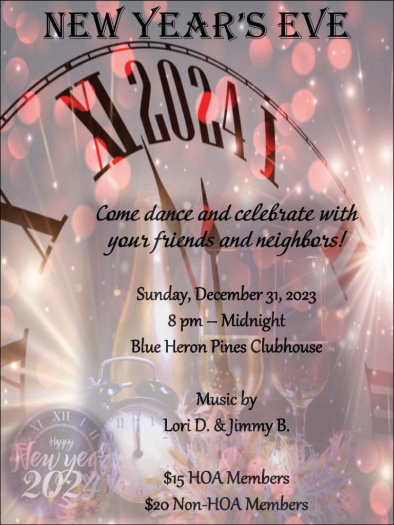 Come dance and celebrate with
your friends and neighbors!
Sunday, December 31, 2023
8 pm – Midnight
Blue Heron Pines Clubhouse
Music by
Lori D. & Jimmy B.
$15 HOA Members
$20 Non-HOA Members
NEW YEAR’S EVE