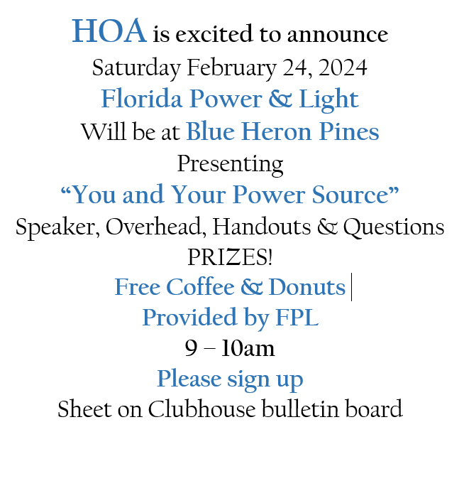 HOA is excited to announce Saturday February 24, 2024 Florida Power & Light Will be at Blue Heron Pines Presenting “You and Your Power Source” Speaker, Overhead, Handouts & Questions PRIZES! Free Coffee & Donuts Provided by FPL 9 – 10am Please sign up Sheet on Clubhouse bulletin board 