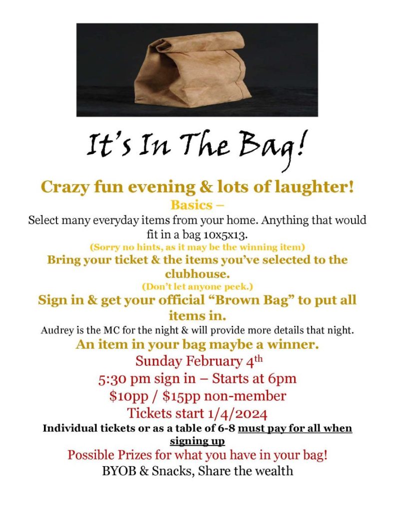 It’s In The Bag! Crazy fun evening & lots of laughter! Basics – Select many everyday items from your home. Anything that would fit in a bag 10x5x13. (Sorry no hints, as it may be the winning item) Bring your ticket & the items you’ve selected to the clubhouse. (Don’t let anyone peek.) Sign in & get your official “Brown Bag” to put all items in. Audrey is the MC for the night & will provide more details that night. An item in your bag maybe a winner. Sunday February 4th 5:30 pm sign in – Starts at 6pm $10pp / $15pp non-member Tickets start 1/4/2024 Individual tickets or as a table of 6-8 must pay for all when signing up Possible Prizes for what you have in your bag! BYOB & Snacks, Share the wealth