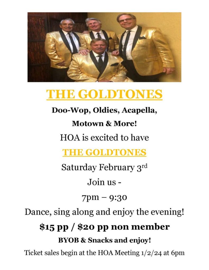  
THE GOLDTONES
Doo-Wop, Oldies, Acapella,
Motown & More!
HOA is excited to have 
THE GOLDTONES 
Saturday February 3rd 
Join us - 
7pm – 9:30 
Dance, sing along and enjoy the evening!
$15 pp / $20 pp non member
BYOB & Snacks and enjoy!
Ticket sales begin at the HOA Meeting 1/2/24 at 6pm