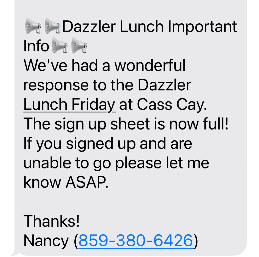 Dazzler Lunch Important Info We've had a wonderful response to the Dazzler Lunch Friday at Cass Cay. The sign up sheet is now full! If you signed up and are unable to go please let me know ASAP. Thanks! Nancy (859-380-6426)
